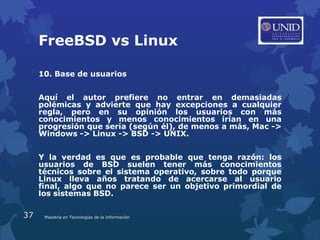 FreeBSD vs Linux

     10. Base de usuarios


     Aquí el autor prefiere no entrar en demasiadas
     polémicas y advierte que hay excepciones a cualquier
     regla, pero en su opinión los usuarios con más
     conocimientos y menos conocimientos irían en una
     progresión que sería (según él), de menos a más, Mac ->
     Windows -> Linux -> BSD -> UNIX.


     Y la verdad es que es probable que tenga razón: los
     usuarios de BSD suelen tener más conocimientos
     técnicos sobre el sistema operativo, sobre todo porque
     Linux lleva años tratando de acercarse al usuario
     final, algo que no parece ser un objetivo primordial de
     los sistemas BSD.

37    Maestría en Tecnologías de la Información
 