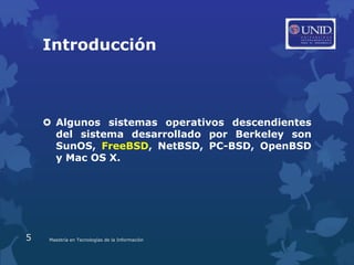 Introducción



     Algunos sistemas operativos descendientes
      del sistema desarrollado por Berkeley son
      SunOS, FreeBSD, NetBSD, PC-BSD, OpenBSD
      y Mac OS X.




5    Maestría en Tecnologías de la Información
 