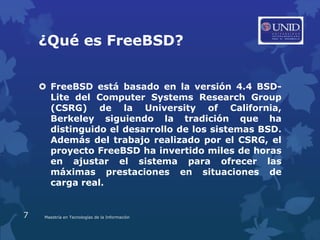 ¿Qué es FreeBSD?


     FreeBSD está basado en la versión 4.4 BSD-
      Lite del Computer Systems Research Group
      (CSRG) de la University of California,
      Berkeley siguiendo la tradición que ha
      distinguido el desarrollo de los sistemas BSD.
      Además del trabajo realizado por el CSRG, el
      proyecto FreeBSD ha invertido miles de horas
      en ajustar el sistema para ofrecer las
      máximas prestaciones en situaciones de
      carga real.


7    Maestría en Tecnologías de la Información
 