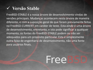  Versão Stable 
FreeBSD-STABLE é a nossa árvore de desenvolvimento vindas de 
versões principais. Mudanças acontecem nesta árvore de maneira 
diferente, e com a suposição geral de que foram previamente feitas 
no FreeBSD-CURRENT em caráter de teste. Esta ainda é uma árvore 
de desenvolvimento, entretanto, e isto pode significar a qualquer 
momento, os fontes do FreeBSD-STABLE podem ou não ser 
adequados para um propósito particular. Esta é simplesmente 
outra faixa de engenharia de desenvolvimento, não uma fonte 
para usuários finais. 
 