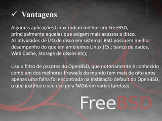  Vantagens 
Algumas aplicações Linux rodam melhor em FreeBSD, 
principalmente aquelas que exigem mais acessos a disco. 
As atividades de I/O de disco em sistemas BSD possuem melhor 
desempenho do que em ambientes Linux (Ex.; banco de dados, 
Web Cache, Storage de discos etc); 
Usa o filtro de pacotes do OpenBSD, que notoriamente é conhecido 
como um dos melhores firewalls do mundo (em mais de oito anos 
apenas uma falha foi encontrada na instalação default do OpenBSD, 
o que justifica o seu uso pela NASA em várias tarefas); 
 