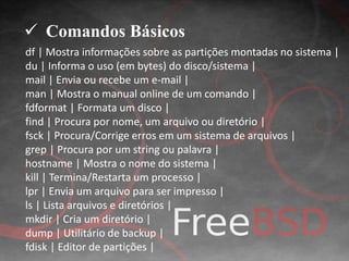  Comandos Básicos 
df | Mostra informações sobre as partições montadas no sistema | 
du | Informa o uso (em bytes) do disco/sistema | 
mail | Envia ou recebe um e-mail | 
man | Mostra o manual online de um comando | 
fdformat | Formata um disco | 
find | Procura por nome, um arquivo ou diretório | 
fsck | Procura/Corrige erros em um sistema de arquivos | 
grep | Procura por um string ou palavra | 
hostname | Mostra o nome do sistema | 
kill | Termina/Restarta um processo | 
lpr | Envia um arquivo para ser impresso | 
ls | Lista arquivos e diretórios | 
mkdir | Cria um diretório | 
dump | Utilitário de backup | 
fdisk | Editor de partições | 
 