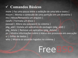  Comandos Básicos 
more | Faz uma pausa entre a exibição de uma tela e outra | 
mount | Monta o conteudo de uma partição em um diretório | 
mv | Move/Renomeia um arquivo | 
newfs | Formata um disco | 
passwd | Altera seu password no sistema | 
pkg_add | Instala um aplicativo do packages (pkg_add) | 
pkg_delete | Remove um aplicativo (pkg_delete) | 
ps | Mostra informações sobre o status dos processos em execução 
vi | Editor de textos | 
who | Mostra os usuários logados no sistema | 
 