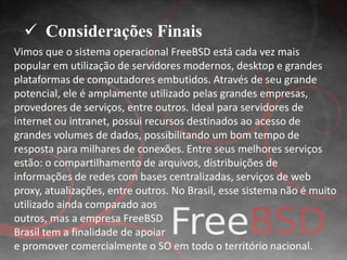  Considerações Finais 
Vimos que o sistema operacional FreeBSD está cada vez mais 
popular em utilização de servidores modernos, desktop e grandes 
plataformas de computadores embutidos. Através de seu grande 
potencial, ele é amplamente utilizado pelas grandes empresas, 
provedores de serviços, entre outros. Ideal para servidores de 
internet ou intranet, possui recursos destinados ao acesso de 
grandes volumes de dados, possibilitando um bom tempo de 
resposta para milhares de conexões. Entre seus melhores serviços 
estão: o compartilhamento de arquivos, distribuições de 
informações de redes com bases centralizadas, serviços de web 
proxy, atualizações, entre outros. No Brasil, esse sistema não é muito 
utilizado ainda comparado aos 
outros, mas a empresa FreeBSD 
Brasil tem a finalidade de apoiar 
e promover comercialmente o SO em todo o território nacional. 
 