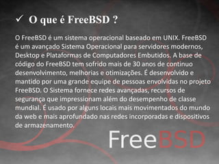  O que é FreeBSD ? 
O FreeBSD é um sistema operacional baseado em UNIX. FreeBSD 
é um avançado Sistema Operacional para servidores modernos, 
Desktop e Plataformas de Computadores Embutidos. A base de 
código do FreeBSD tem sofrido mais de 30 anos de continuo 
desenvolvimento, melhorias e otimizações. É desenvolvido e 
mantido por uma grande equipe de pessoas envolvidas no projeto 
FreeBSD. O Sistema fornece redes avançadas, recursos de 
segurança que impressionam além do desempenho de classe 
mundial. É usado por alguns locais mais movimentados do mundo 
da web e mais aprofundado nas redes incorporadas e dispositivos 
de armazenamento. 
 