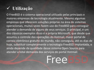  Utilização 
O FreeBSD é o sistema operacional utilizado pelas principais e 
maiores empresas de tecnologia atualmente. Mesmo algumas 
empresas que oferecem soluções próprias na área de sistemas 
operacionais, muitas vezes fazem uso do FreeBSD para conseguir 
atender a demanda de alguns de seus serviços. O principal, e um 
dos clássicos exemplos disso é a própria Microsoft, que desde que 
assumiu o controle das operações do Hotmail, maior portal de 
correio eletrônico gratuíto do mundo, não conseguiu, até os dias de 
hoje, substituir completamente a tecnologia FreeBSD implantada, e 
ainda depende da qualidade desse sistema Open Source para 
atender a total demanda dos serviços do portal Hotmail. 
 