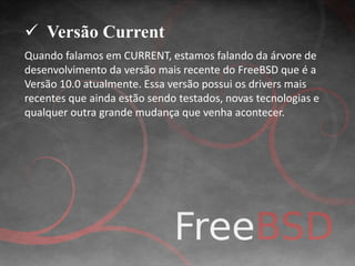  Versão Current 
Quando falamos em CURRENT, estamos falando da árvore de 
desenvolvimento da versão mais recente do FreeBSD que é a 
Versão 10.0 atualmente. Essa versão possui os drivers mais 
recentes que ainda estão sendo testados, novas tecnologias e 
qualquer outra grande mudança que venha acontecer. 
 