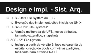 Design e Impl. - Sist. Arq. 
❏ UFS - Unix File System ou FFS 
❏ Evolução das implementações iniciais do UNIX 
❏ UFS2 - Unix File System 2 
❏ Versão melhorada do UFS, novos atributos, 
tamanho extendido, snapshots 
❏ ZFS - “Z” File System 
❏ Incluso a partir da versão 9, foco na garantia da 
escrita, criação de pools com várias partições, 
facilidade para arranjos RAID 
 