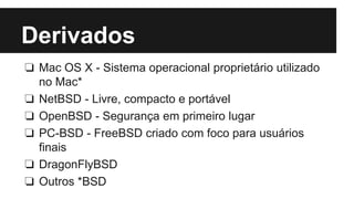 Derivados 
❏ Mac OS X - Sistema operacional proprietário utilizado 
no Mac* 
❏ NetBSD - Livre, compacto e portável 
❏ OpenBSD - Segurança em primeiro lugar 
❏ PC-BSD - FreeBSD criado com foco para usuários 
finais 
❏ DragonFlyBSD 
❏ Outros *BSD 
 