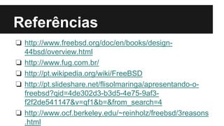 Referências 
❏ http://www.freebsd.org/doc/en/books/design- 
44bsd/overview.html 
❏ http://www.fug.com.br/ 
❏ http://pt.wikipedia.org/wiki/FreeBSD 
❏ http://pt.slideshare.net/flisolmaringa/apresentando-o-freebsd? 
qid=4de302d3-b3d5-4e75-9af3- 
f2f2de541147&v=qf1&b=&from_search=4 
❏ http://www.ocf.berkeley.edu/~reinholz/freebsd/3reasons 
.html 
 