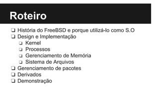 Roteiro 
❏ História do FreeBSD e porque utilizá-lo como S.O 
❏ Design e Implementação 
❏ Kernel 
❏ Processos 
❏ Gerenciamento de Memória 
❏ Sistema de Arquivos 
❏ Gerenciamento de pacotes 
❏ Derivados 
❏ Demonstração 
 