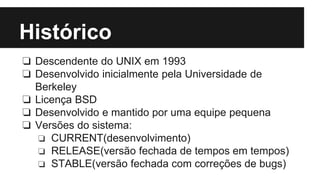 Histórico 
❏ Descendente do UNIX em 1993 
❏ Desenvolvido inicialmente pela Universidade de 
Berkeley 
❏ Licença BSD 
❏ Desenvolvido e mantido por uma equipe pequena 
❏ Versões do sistema: 
❏ CURRENT(desenvolvimento) 
❏ RELEASE(versão fechada de tempos em tempos) 
❏ STABLE(versão fechada com correções de bugs) 
 