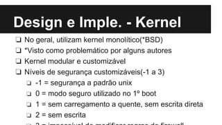 Design e Imple. - Kernel 
❏ No geral, utilizam kernel monolítico(*BSD) 
❏ *Visto como problemático por alguns autores 
❏ Kernel modular e customizável 
❏ Níveis de segurança customizáveis(-1 a 3) 
❏ -1 = segurança a padrão unix 
❏ 0 = modo seguro utilizado no 1º boot 
❏ 1 = sem carregamento a quente, sem escrita direta 
❏ 2 = sem escrita 
❏ 3 = impossível de modificar regras de firewall 
 