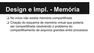 Design e Impl. - Memória 
❏ No início não existia memória compartilhada 
❏ Criação do esquema de memória virtual que poderia 
ser compartilhada resolvendo o problema do 
compartilhamento de arquivos grandes entre processos 
 