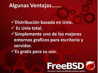 Algunas Ventajas…….
Distribución basada en Unix.
 Es Unix total.
Simplemente uno de los mejores
entornos graficos para escritorio y
servidor.
Es gratis para su uso.
 