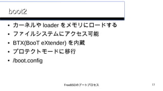 FreeBSDのブートプロセス 13
boot2boot2
● カーネルや loader をメモリにロードする
● ファイルシステムにアクセス可能
● BTX(BooT eXtender) を内蔵
● プロテクトモードに移行
● /boot.config
 
