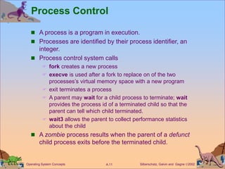 Silberschatz, Galvin and Gagne 2002
A.11
Operating System Concepts
Process Control
 A process is a program in execution.
 Processes are identified by their process identifier, an
integer.
 Process control system calls
 fork creates a new process
 execve is used after a fork to replace on of the two
processes’s virtual memory space with a new program
 exit terminates a process
 A parent may wait for a child process to terminate; wait
provides the process id of a terminated child so that the
parent can tell which child terminated.
 wait3 allows the parent to collect performance statistics
about the child
 A zombie process results when the parent of a defunct
child process exits before the terminated child.
 
