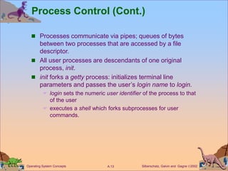 Silberschatz, Galvin and Gagne 2002
A.13
Operating System Concepts
Process Control (Cont.)
 Processes communicate via pipes; queues of bytes
between two processes that are accessed by a file
descriptor.
 All user processes are descendants of one original
process, init.
 init forks a getty process: initializes terminal line
parameters and passes the user’s login name to login.
 login sets the numeric user identifier of the process to that
of the user
 executes a shell which forks subprocesses for user
commands.
 
