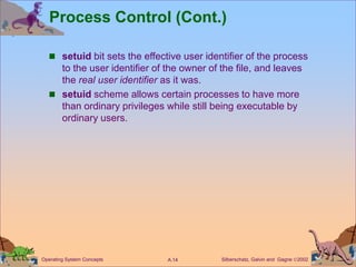 Silberschatz, Galvin and Gagne 2002
A.14
Operating System Concepts
Process Control (Cont.)
 setuid bit sets the effective user identifier of the process
to the user identifier of the owner of the file, and leaves
the real user identifier as it was.
 setuid scheme allows certain processes to have more
than ordinary privileges while still being executable by
ordinary users.
 