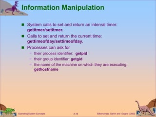 Silberschatz, Galvin and Gagne 2002
A.18
Operating System Concepts
Information Manipulation
 System calls to set and return an interval timer:
getitmer/setitmer.
 Calls to set and return the current time:
gettimeofday/settimeofday.
 Processes can ask for
 their process identifier: getpid
 their group identifier: getgid
 the name of the machine on which they are executing:
gethostname
 