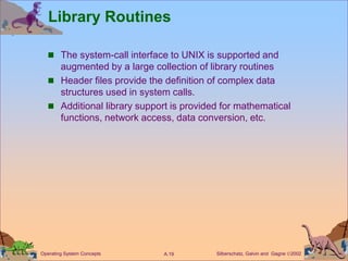 Silberschatz, Galvin and Gagne 2002
A.19
Operating System Concepts
Library Routines
 The system-call interface to UNIX is supported and
augmented by a large collection of library routines
 Header files provide the definition of complex data
structures used in system calls.
 Additional library support is provided for mathematical
functions, network access, data conversion, etc.
 