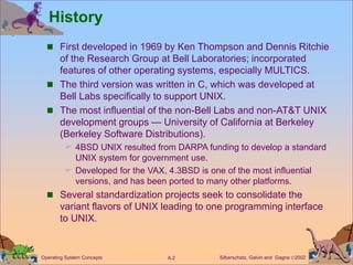 Silberschatz, Galvin and Gagne 2002
A.2
Operating System Concepts
History
 First developed in 1969 by Ken Thompson and Dennis Ritchie
of the Research Group at Bell Laboratories; incorporated
features of other operating systems, especially MULTICS.
 The third version was written in C, which was developed at
Bell Labs specifically to support UNIX.
 The most influential of the non-Bell Labs and non-AT&T UNIX
development groups — University of California at Berkeley
(Berkeley Software Distributions).
 4BSD UNIX resulted from DARPA funding to develop a standard
UNIX system for government use.
 Developed for the VAX, 4.3BSD is one of the most influential
versions, and has been ported to many other platforms.
 Several standardization projects seek to consolidate the
variant flavors of UNIX leading to one programming interface
to UNIX.
 