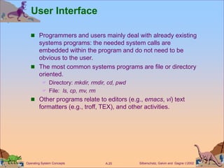 Silberschatz, Galvin and Gagne 2002
A.20
Operating System Concepts
User Interface
 Programmers and users mainly deal with already existing
systems programs: the needed system calls are
embedded within the program and do not need to be
obvious to the user.
 The most common systems programs are file or directory
oriented.
 Directory: mkdir, rmdir, cd, pwd
 File: ls, cp, mv, rm
 Other programs relate to editors (e.g., emacs, vi) text
formatters (e.g., troff, TEX), and other activities.
 