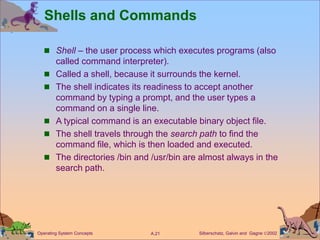 Silberschatz, Galvin and Gagne 2002
A.21
Operating System Concepts
Shells and Commands
 Shell – the user process which executes programs (also
called command interpreter).
 Called a shell, because it surrounds the kernel.
 The shell indicates its readiness to accept another
command by typing a prompt, and the user types a
command on a single line.
 A typical command is an executable binary object file.
 The shell travels through the search path to find the
command file, which is then loaded and executed.
 The directories /bin and /usr/bin are almost always in the
search path.
 