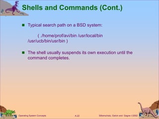 Silberschatz, Galvin and Gagne 2002
A.22
Operating System Concepts
Shells and Commands (Cont.)
 Typical search path on a BSD system:
( ./home/prof/avi/bin /usr/local/bin
/usr/ucb/bin/usr/bin )
 The shell usually suspends its own execution until the
command completes.
 