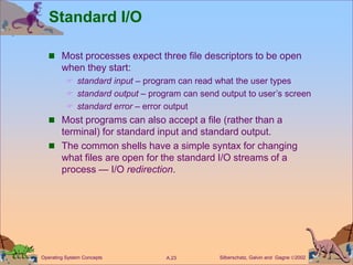 Silberschatz, Galvin and Gagne 2002
A.23
Operating System Concepts
Standard I/O
 Most processes expect three file descriptors to be open
when they start:
 standard input – program can read what the user types
 standard output – program can send output to user’s screen
 standard error – error output
 Most programs can also accept a file (rather than a
terminal) for standard input and standard output.
 The common shells have a simple syntax for changing
what files are open for the standard I/O streams of a
process — I/O redirection.
 