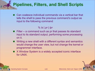 Silberschatz, Galvin and Gagne 2002
A.25
Operating System Concepts
Pipelines, Filters, and Shell Scripts
 Can coalesce individual commands via a vertical bar that
tells the shell to pass the previous command’s output as
input to the following command
% ls | pr | lpr
 Filter – a command such as pr that passes its standard
input to its standard output, performing some processing
on it.
 Writing a new shell with a different syntax and semantics
would change the user view, but not change the kernel or
programmer interface.
 X Window System is a widely accepted iconic interface
for UNIX.
 