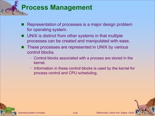Silberschatz, Galvin and Gagne 2002
A.26
Operating System Concepts
Process Management
 Representation of processes is a major design problem
for operating system.
 UNIX is distinct from other systems in that multiple
processes can be created and manipulated with ease.
 These processes are represented in UNIX by various
control blocks.
 Control blocks associated with a process are stored in the
kernel.
 Information in these control blocks is used by the kernel for
process control and CPU scheduling.
 