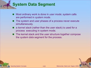 Silberschatz, Galvin and Gagne 2002
A.28
Operating System Concepts
System Data Segment
 Most ordinary work is done in user mode; system calls
are performed in system mode.
 The system and user phases of a process never execute
simultaneously.
 a kernel stack (rather than the user stack) is used for a
process executing in system mode.
 The kernel stack and the user structure together compose
the system data segment for the process.
 