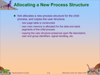 Silberschatz, Galvin and Gagne 2002
A.30
Operating System Concepts
Allocating a New Process Structure
 fork allocates a new process structure for the child
process, and copies the user structure.
 new page table is constructed
 new main memory is allocated for the data and stack
segments of the child process
 copying the user structure preserves open file descriptors,
user and group identifiers, signal handling, etc.
 