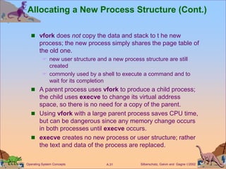 Silberschatz, Galvin and Gagne 2002
A.31
Operating System Concepts
Allocating a New Process Structure (Cont.)
 vfork does not copy the data and stack to t he new
process; the new process simply shares the page table of
the old one.
 new user structure and a new process structure are still
created
 commonly used by a shell to execute a command and to
wait for its completion
 A parent process uses vfork to produce a child process;
the child uses execve to change its virtual address
space, so there is no need for a copy of the parent.
 Using vfork with a large parent process saves CPU time,
but can be dangerous since any memory change occurs
in both processes until execve occurs.
 execve creates no new process or user structure; rather
the text and data of the process are replaced.
 
