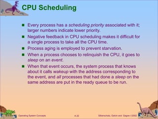 Silberschatz, Galvin and Gagne 2002
A.32
Operating System Concepts
CPU Scheduling
 Every process has a scheduling priority associated with it;
larger numbers indicate lower priority.
 Negative feedback in CPU scheduling makes it difficult for
a single process to take all the CPU time.
 Process aging is employed to prevent starvation.
 When a process chooses to relinquish the CPU, it goes to
sleep on an event.
 When that event occurs, the system process that knows
about it calls wakeup with the address corresponding to
the event, and all processes that had done a sleep on the
same address are put in the ready queue to be run.
 