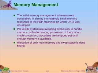 Silberschatz, Galvin and Gagne 2002
A.33
Operating System Concepts
Memory Management
 The initial memory management schemes were
constrained in size by the relatively small memory
resources of the PDP machines on which UNIX was
developed.
 Pre 3BSD system use swapping exclusively to handle
memory contention among processes: If there is too
much contention, processes are swapped out until
enough memory is available.
 Allocation of both main memory and swap space is done
first-fit.
 