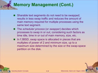 Silberschatz, Galvin and Gagne 2002
A.34
Operating System Concepts
Memory Management (Cont.)
 Sharable text segments do not need to be swapped;
results in less swap traffic and reduces the amount of
main memory required for multiple processes using the
same text segment.
 The scheduler process (or swapper) decides which
processes to swap in or out, considering such factors as
time idle, time in or out of main memory, size, etc.
 In f.3BSD, swap space is allocated in pieces that are
multiples of power of 2 and minimum size, up to a
maximum size determined by the size or the swap-space
partition on the disk.
 
