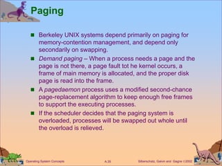 Silberschatz, Galvin and Gagne 2002
A.35
Operating System Concepts
Paging
 Berkeley UNIX systems depend primarily on paging for
memory-contention management, and depend only
secondarily on swapping.
 Demand paging – When a process needs a page and the
page is not there, a page fault tot he kernel occurs, a
frame of main memory is allocated, and the proper disk
page is read into the frame.
 A pagedaemon process uses a modified second-chance
page-replacement algorithm to keep enough free frames
to support the executing processes.
 If the scheduler decides that the paging system is
overloaded, processes will be swapped out whole until
the overload is relieved.
 