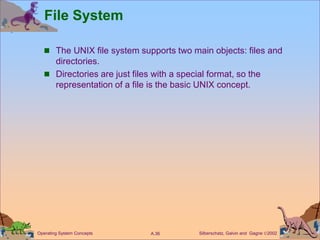Silberschatz, Galvin and Gagne 2002
A.36
Operating System Concepts
File System
 The UNIX file system supports two main objects: files and
directories.
 Directories are just files with a special format, so the
representation of a file is the basic UNIX concept.
 