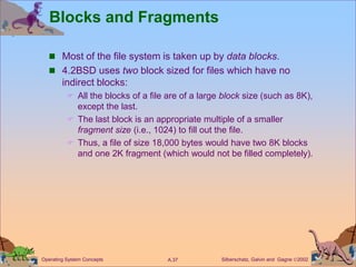 Silberschatz, Galvin and Gagne 2002
A.37
Operating System Concepts
Blocks and Fragments
 Most of the file system is taken up by data blocks.
 4.2BSD uses two block sized for files which have no
indirect blocks:
 All the blocks of a file are of a large block size (such as 8K),
except the last.
 The last block is an appropriate multiple of a smaller
fragment size (i.e., 1024) to fill out the file.
 Thus, a file of size 18,000 bytes would have two 8K blocks
and one 2K fragment (which would not be filled completely).
 