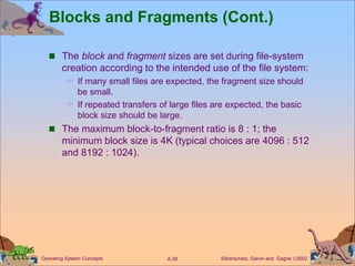 Silberschatz, Galvin and Gagne 2002
A.38
Operating System Concepts
Blocks and Fragments (Cont.)
 The block and fragment sizes are set during file-system
creation according to the intended use of the file system:
 If many small files are expected, the fragment size should
be small.
 If repeated transfers of large files are expected, the basic
block size should be large.
 The maximum block-to-fragment ratio is 8 : 1; the
minimum block size is 4K (typical choices are 4096 : 512
and 8192 : 1024).
 