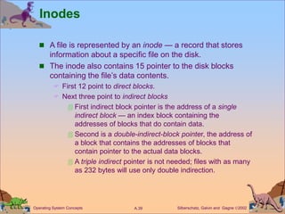 Silberschatz, Galvin and Gagne 2002
A.39
Operating System Concepts
Inodes
 A file is represented by an inode — a record that stores
information about a specific file on the disk.
 The inode also contains 15 pointer to the disk blocks
containing the file’s data contents.
 First 12 point to direct blocks.
 Next three point to indirect blocks
 First indirect block pointer is the address of a single
indirect block — an index block containing the
addresses of blocks that do contain data.
 Second is a double-indirect-block pointer, the address of
a block that contains the addresses of blocks that
contain pointer to the actual data blocks.
 A triple indirect pointer is not needed; files with as many
as 232 bytes will use only double indirection.
 