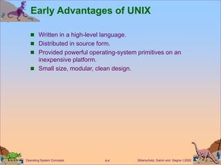 Silberschatz, Galvin and Gagne 2002
A.4
Operating System Concepts
Early Advantages of UNIX
 Written in a high-level language.
 Distributed in source form.
 Provided powerful operating-system primitives on an
inexpensive platform.
 Small size, modular, clean design.
 