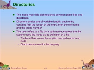 Silberschatz, Galvin and Gagne 2002
A.40
Operating System Concepts
Directories
 The inode type field distinguishes between plain files and
directories.
 Directory entries are of variable length; each entry
contains first the length of the entry, then the file name
and the inode number.
 The user refers to a file by a path name,whereas the file
system uses the inode as its definition of a file.
 The kernel has to map the supplied user path name to an
inode
 Directories are used for this mapping.
 