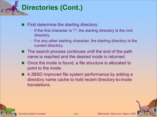 Silberschatz, Galvin and Gagne 2002
A.41
Operating System Concepts
Directories (Cont.)
 First determine the starting directory:
 If the first character is “/”, the starting directory is the root
directory.
 For any other starting character, the starting directory is the
current directory.
 The search process continues until the end of the path
name is reached and the desired inode is returned.
 Once the inode is found, a file structure is allocated to
point to the inode.
 4.3BSD improved file system performance by adding a
directory name cache to hold recent directory-to-inode
translations.
 