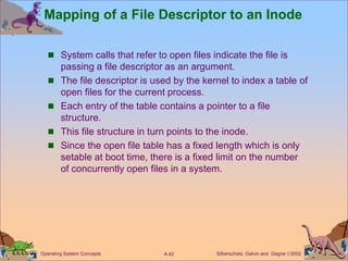 Silberschatz, Galvin and Gagne 2002
A.42
Operating System Concepts
Mapping of a File Descriptor to an Inode
 System calls that refer to open files indicate the file is
passing a file descriptor as an argument.
 The file descriptor is used by the kernel to index a table of
open files for the current process.
 Each entry of the table contains a pointer to a file
structure.
 This file structure in turn points to the inode.
 Since the open file table has a fixed length which is only
setable at boot time, there is a fixed limit on the number
of concurrently open files in a system.
 