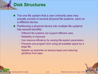 Silberschatz, Galvin and Gagne 2002
A.44
Operating System Concepts
Disk Structures
 The one file system that a user ordinarily sees may
actually consist of several physical file systems, each on
a different device.
 Partitioning a physical device into multiple file systems
has several benefits.
 Different file systems can support different uses.
 Reliability is improved
 Can improve efficiency by varying file-system parameters.
 Prevents one program form using all available space for a
large file.
 Speeds up searches on backup tapes and restoring
partitions from tape.
 