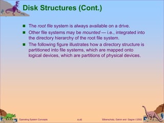 Silberschatz, Galvin and Gagne 2002
A.45
Operating System Concepts
Disk Structures (Cont.)
 The root file system is always available on a drive.
 Other file systems may be mounted — i.e., integrated into
the directory hierarchy of the root file system.
 The following figure illustrates how a directory structure is
partitioned into file systems, which are mapped onto
logical devices, which are partitions of physical devices.
 