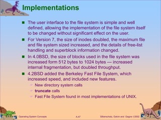 Silberschatz, Galvin and Gagne 2002
A.47
Operating System Concepts
Implementations
 The user interface to the file system is simple and well
defined, allowing the implementation of the file system itself
to be changed without significant effect on the user.
 For Version 7, the size of inodes doubled, the maximum file
and file system sized increased, and the details of free-list
handling and superblock information changed.
 In 4.0BSD, the size of blocks used in the file system was
increased form 512 bytes to 1024 bytes — increased
internal fragmentation, but doubled throughput.
 4.2BSD added the Berkeley Fast File System, which
increased speed, and included new features.
 New directory system calls
 truncate calls
 Fast File System found in most implementations of UNIX.
 
